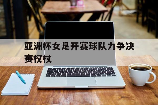 亚洲杯女足开赛球队力争决赛权杖的简单介绍