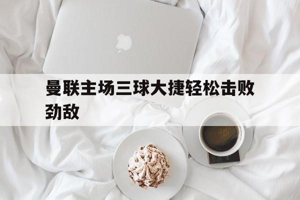 曼联主场三球大捷轻松击败劲敌