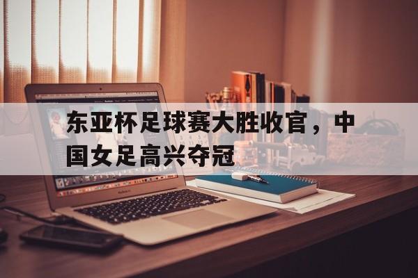 东亚杯足球赛大胜收官，中国女足高兴夺冠