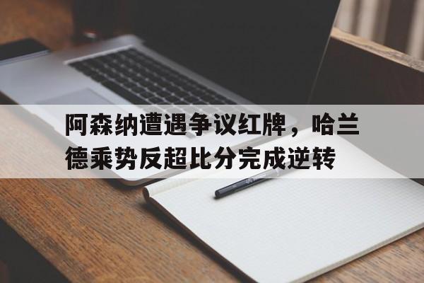 阿森纳遭遇争议红牌，哈兰德乘势反超比分完成逆转