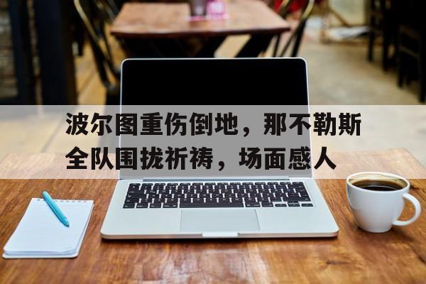 波尔图重伤倒地，那不勒斯全队围拢祈祷，场面感人波尔图vs罗马足球盛宴