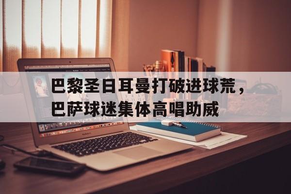 巴黎圣日耳曼打破进球荒，巴萨球迷集体高唱助威巴黎圣日尔曼巴萨
