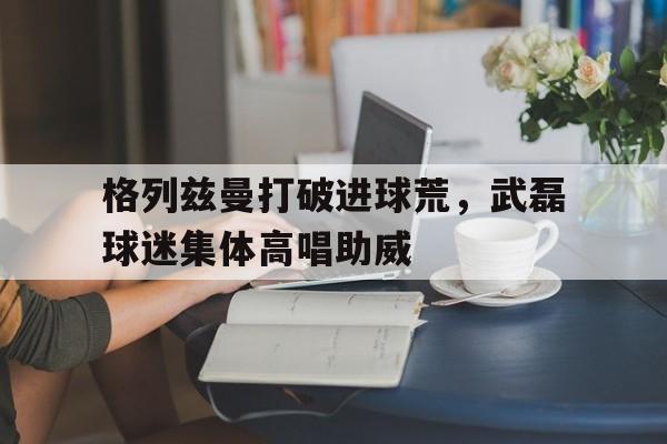 格列兹曼打破进球荒，武磊球迷集体高唱助威