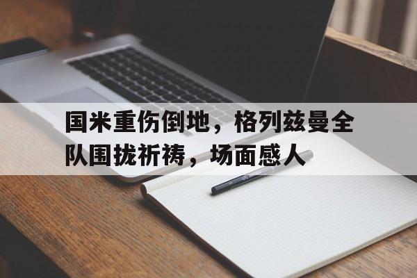 国米重伤倒地,格列兹曼全队围拢祈祷,场面感人格列兹曼进球庆祝动作